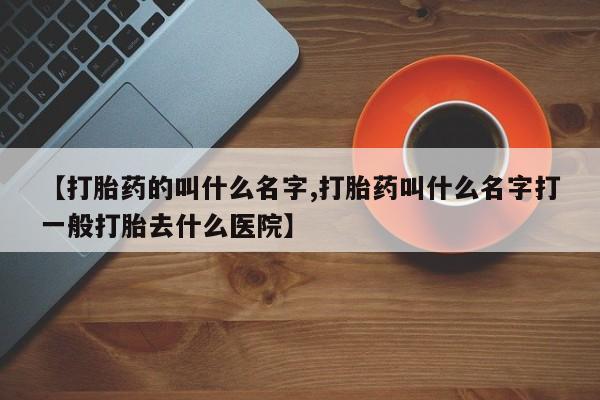 堕胎药咨询购买【打胎药的叫什么名字,打胎药叫什么名字打一般打胎去什么医院】