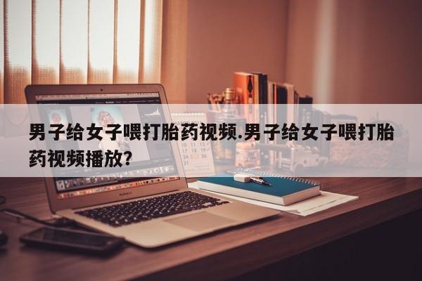 堕胎药咨询购买男子给女子喂打胎药视频.男子给女子喂打胎药视频播放？