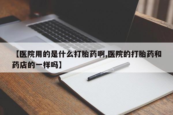 堕胎药咨询购买【医院用的是什么打胎药啊,医院的打胎药和药店的一样吗】