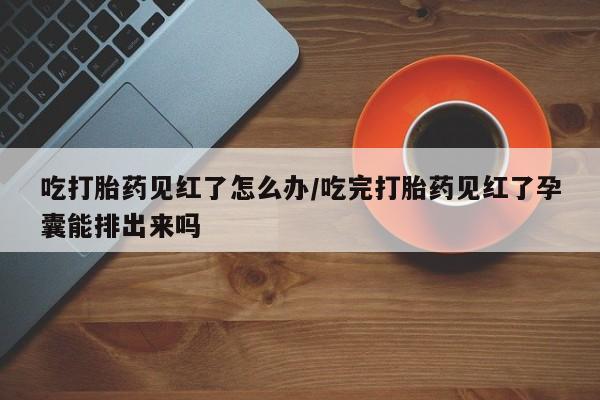 堕胎药咨询购买吃打胎药见红了怎么办/吃完打胎药见红了孕囊能排出来吗