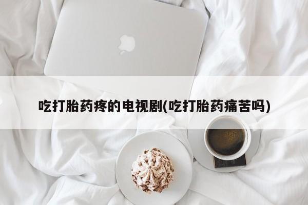 堕胎药咨询购买吃打胎药疼的电视剧(吃打胎药痛苦吗)