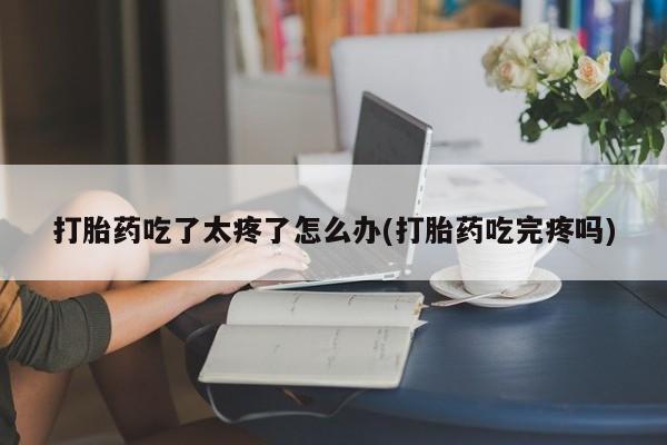 堕胎药咨询购买打胎药吃了太疼了怎么办(打胎药吃完疼吗)
