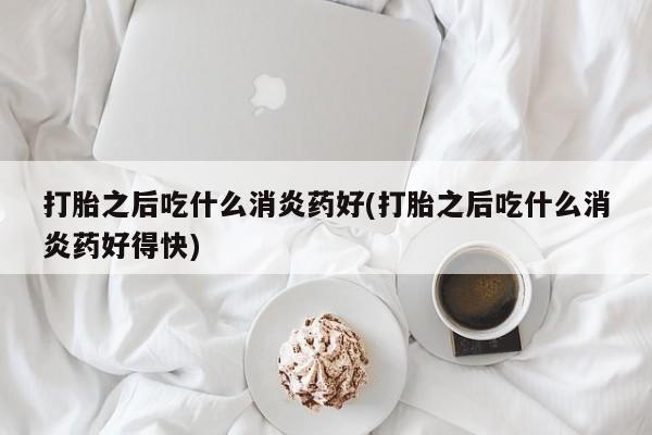 堕胎药咨询购买打胎之后吃什么消炎药好(打胎之后吃什么消炎药好得快)