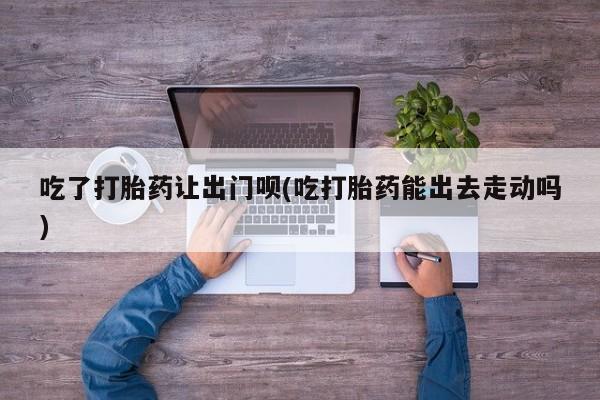 堕胎药咨询购买吃了打胎药让出门呗(吃打胎药能出去走动吗)