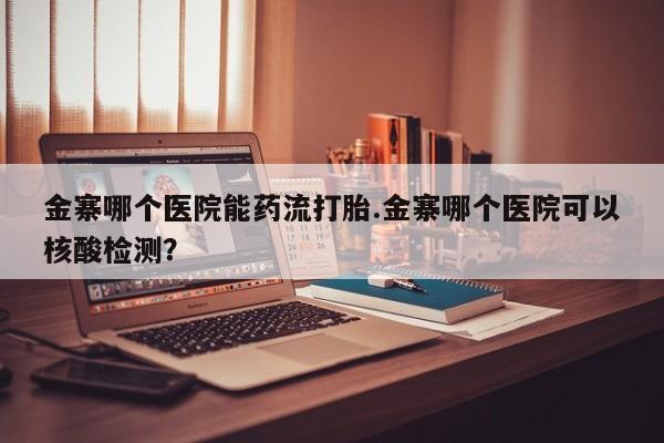 堕胎药咨询购买金寨哪个医院能药流打胎.金寨哪个医院可以核酸检测？