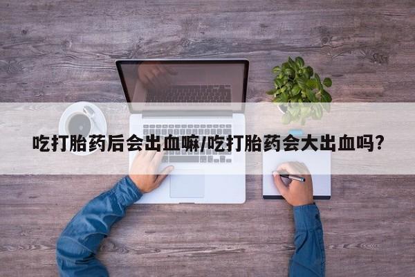 堕胎药咨询购买吃打胎药后会出血嘛/吃打胎药会大出血吗?