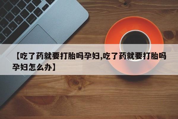 堕胎药咨询购买【吃了药就要打胎吗孕妇,吃了药就要打胎吗孕妇怎么办】