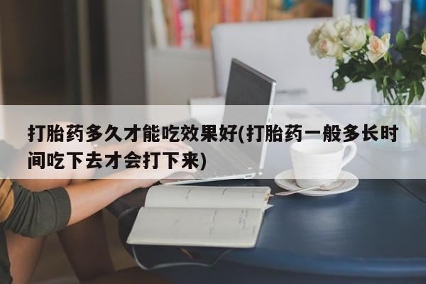 堕胎药咨询购买打胎药多久才能吃效果好(打胎药一般多长时间吃下去才会打下来)