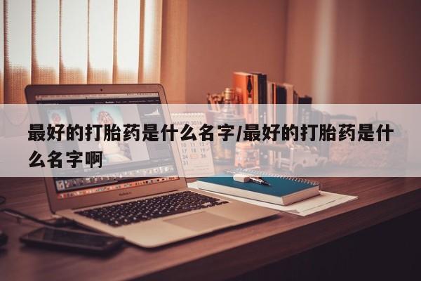 堕胎药咨询购买最好的打胎药是什么名字/最好的打胎药是什么名字啊