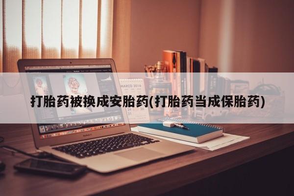 堕胎药咨询购买打胎药被换成安胎药(打胎药当成保胎药)