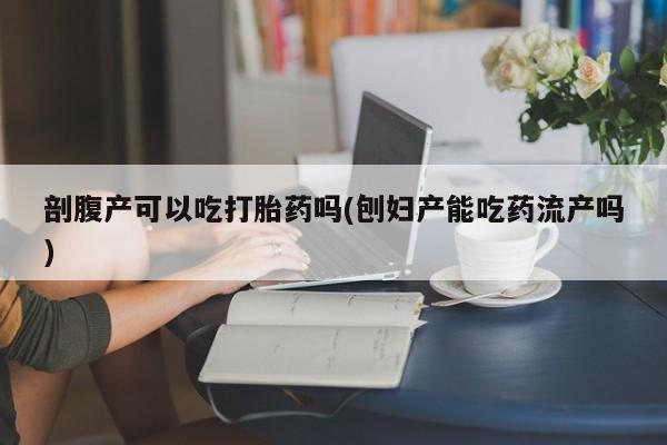 堕胎药咨询购买剖腹产可以吃打胎药吗(刨妇产能吃药流产吗)