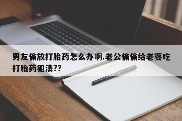 堕胎药咨询购买男友偷放打胎药怎么办啊.老公偷偷给老婆吃打胎药犯法?？