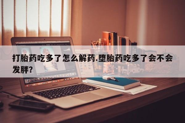 堕胎药咨询购买打胎药吃多了怎么解药.堕胎药吃多了会不会发胖？