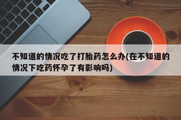 堕胎药咨询购买不知道的情况吃了打胎药怎么办(在不知道的情况下吃药怀孕了有影响吗)