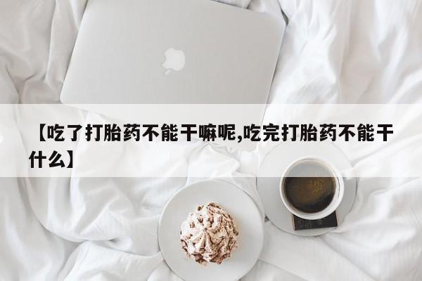 堕胎药咨询购买【吃了打胎药不能干嘛呢,吃完打胎药不能干什么】