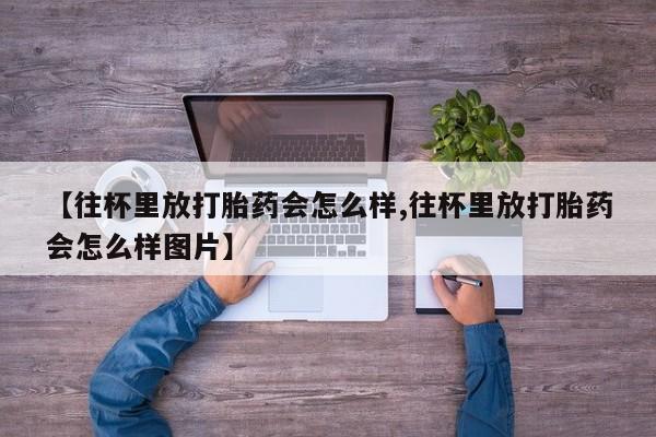 堕胎药咨询购买【往杯里放打胎药会怎么样,往杯里放打胎药会怎么样图片】