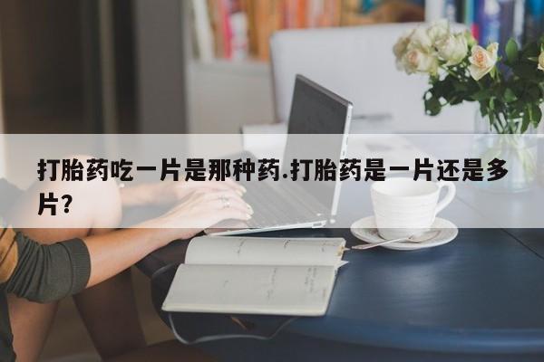 堕胎药咨询购买打胎药吃一片是那种药.打胎药是一片还是多片？
