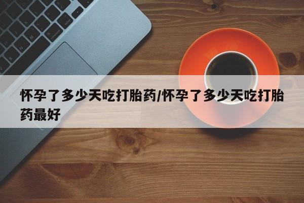 堕胎药咨询购买怀孕了多少天吃打胎药/怀孕了多少天吃打胎药最好