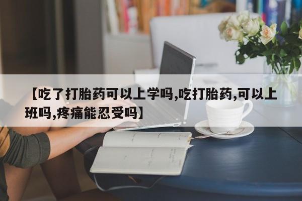 堕胎药咨询购买【吃了打胎药可以上学吗,吃打胎药,可以上班吗,疼痛能忍受吗】