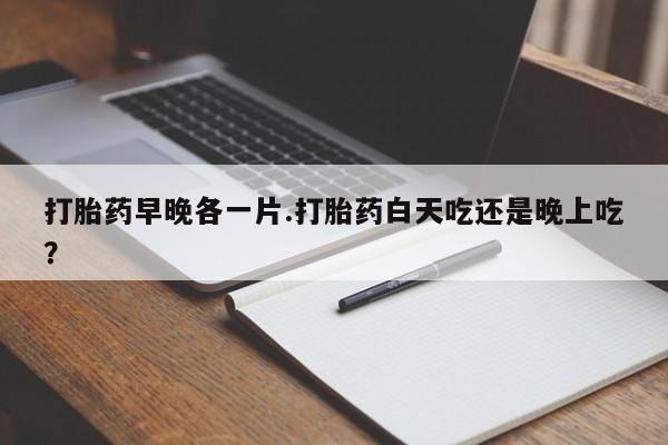 堕胎药咨询购买打胎药早晚各一片.打胎药白天吃还是晚上吃？