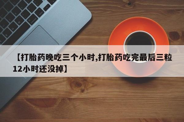 堕胎药咨询购买【打胎药晚吃三个小时,打胎药吃完最后三粒12小时还没掉】