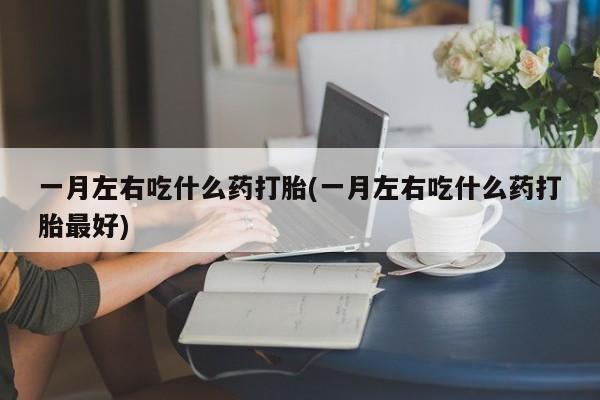堕胎药咨询购买一月左右吃什么药打胎(一月左右吃什么药打胎最好)