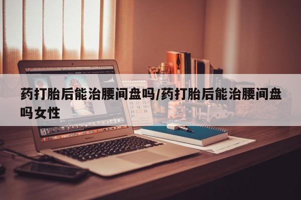 堕胎药咨询购买药打胎后能治腰间盘吗/药打胎后能治腰间盘吗女性