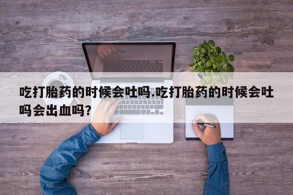 堕胎药咨询购买吃打胎药的时候会吐吗.吃打胎药的时候会吐吗会出血吗？