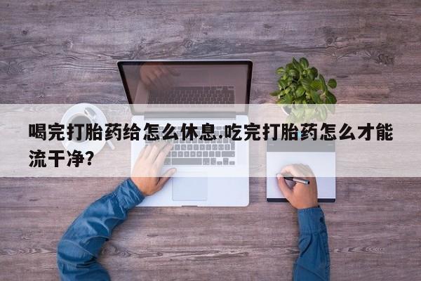 堕胎药咨询购买喝完打胎药给怎么休息.吃完打胎药怎么才能流干净？