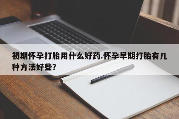 堕胎药咨询购买初期怀孕打胎用什么好药.怀孕早期打胎有几种方法好些？