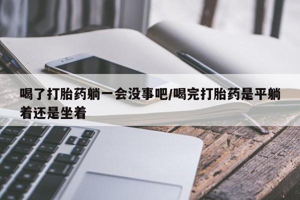 堕胎药咨询购买喝了打胎药躺一会没事吧/喝完打胎药是平躺着还是坐着