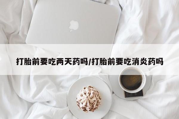 堕胎药咨询购买打胎前要吃两天药吗/打胎前要吃消炎药吗