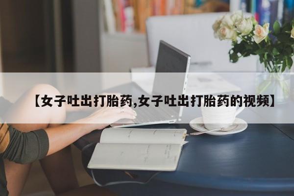 堕胎药咨询购买【女子吐出打胎药,女子吐出打胎药的视频】