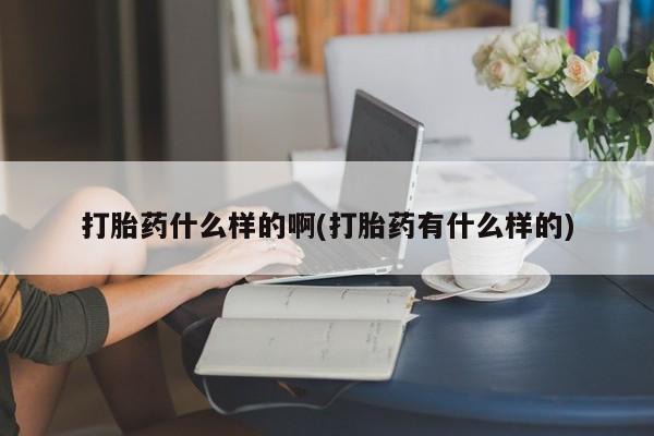 堕胎药咨询购买打胎药什么样的啊(打胎药有什么样的)