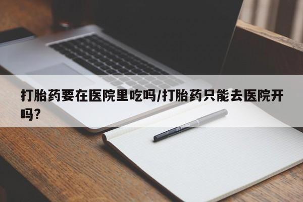 堕胎药咨询购买打胎药要在医院里吃吗/打胎药只能去医院开吗?