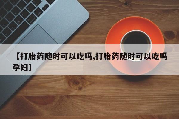 堕胎药咨询购买【打胎药随时可以吃吗,打胎药随时可以吃吗孕妇】