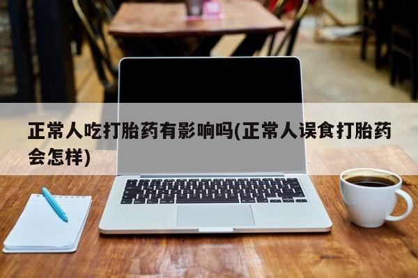 堕胎药咨询购买正常人吃打胎药有影响吗(正常人误食打胎药会怎样)