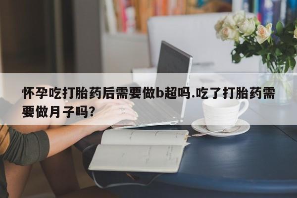 堕胎药咨询购买怀孕吃打胎药后需要做b超吗.吃了打胎药需要做月子吗？