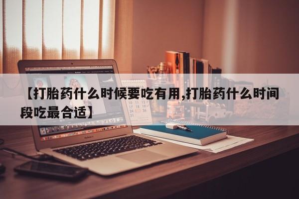堕胎药咨询购买【打胎药什么时候要吃有用,打胎药什么时间段吃最合适】