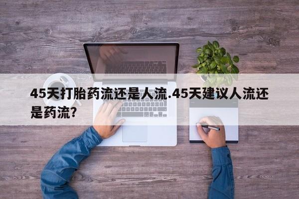堕胎药咨询购买45天打胎药流还是人流.45天建议人流还是药流？