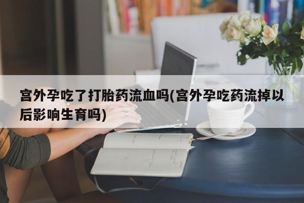 堕胎药咨询购买宫外孕吃了打胎药流血吗(宫外孕吃药流掉以后影响生育吗)