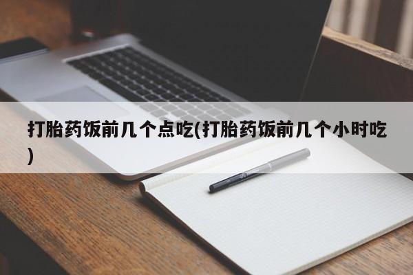 堕胎药咨询购买打胎药饭前几个点吃(打胎药饭前几个小时吃)