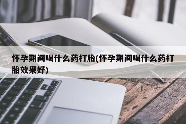 堕胎药咨询购买怀孕期间喝什么药打胎(怀孕期间喝什么药打胎效果好)