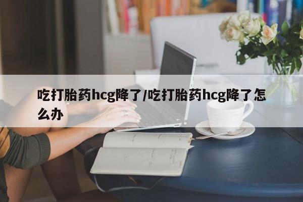堕胎药咨询购买吃打胎药hcg降了/吃打胎药hcg降了怎么办