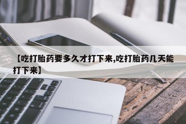 堕胎药咨询购买【吃打胎药要多久才打下来,吃打胎药几天能打下来】