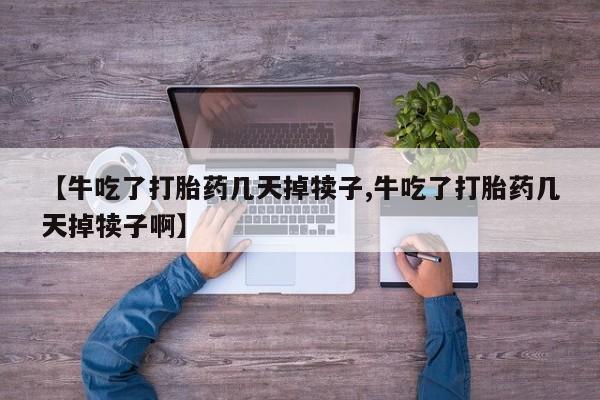 堕胎药咨询购买【牛吃了打胎药几天掉犊子,牛吃了打胎药几天掉犊子啊】