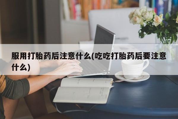 堕胎药咨询购买服用打胎药后注意什么(吃吃打胎药后要注意什么)
