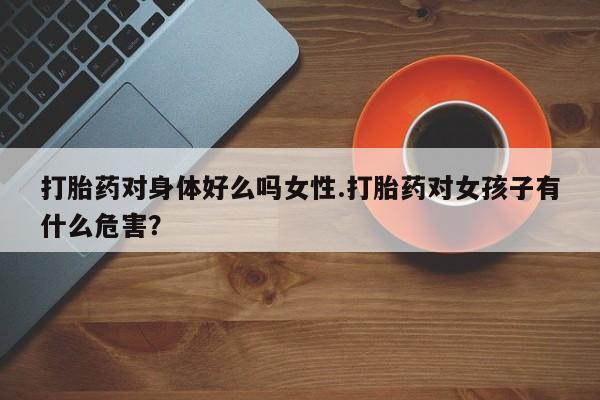 堕胎药咨询购买打胎药对身体好么吗女性.打胎药对女孩子有什么危害？