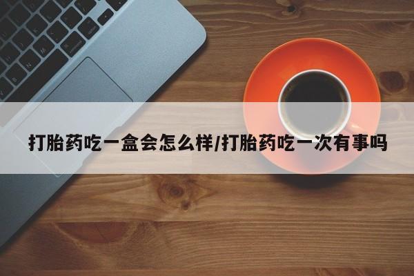 堕胎药咨询购买打胎药吃一盒会怎么样/打胎药吃一次有事吗