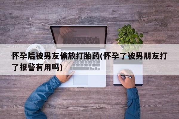 堕胎药咨询购买怀孕后被男友偷放打胎药(怀孕了被男朋友打了报警有用吗)